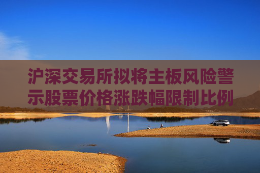 沪深交易所拟将主板风险警示股票价格涨跌幅限制比例由5%调整为10%