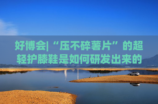 好博会|“压不碎薯片”的超轻护膝鞋是如何研发出来的？
