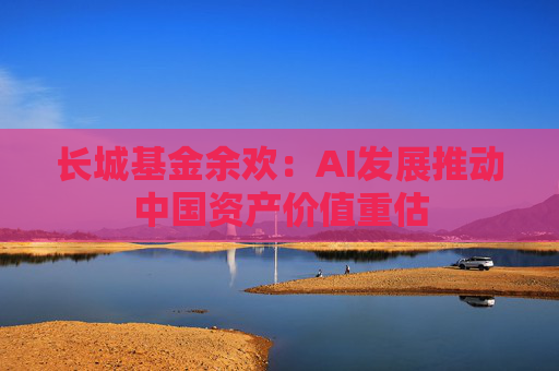 长城基金余欢：AI发展推动中国资产价值重估