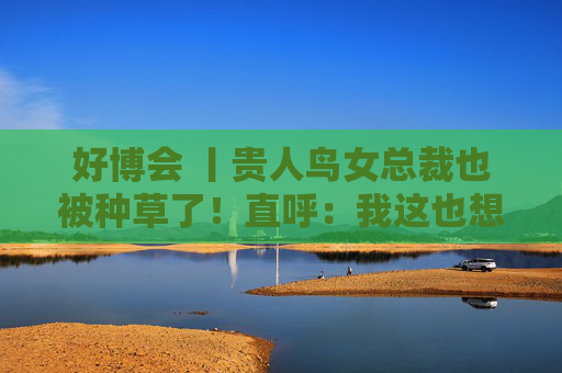 好博会 丨贵人鸟女总裁也被种草了！直呼：我这也想吃，那也想尝