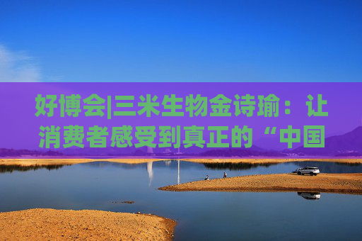 好博会|三米生物金诗瑜：让消费者感受到真正的“中国产、苏州造”