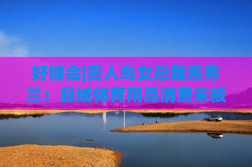 好博会|贵人鸟女总裁吕秀兰：县域体育用品消费未被满足，只有一二线城市1/56