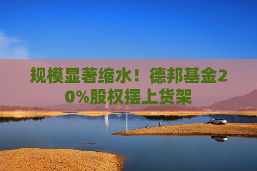 规模显著缩水！德邦基金20%股权摆上货架