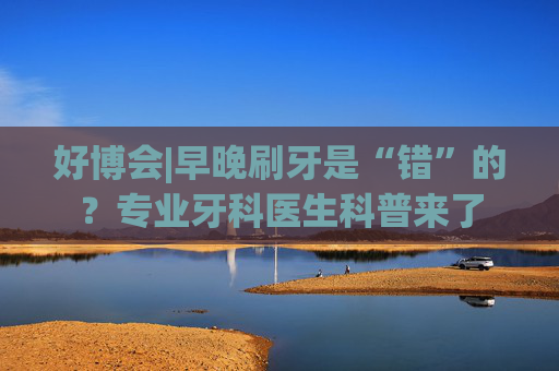 好博会|早晚刷牙是“错”的？专业牙科医生科普来了