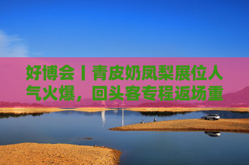 好博会丨青皮奶凤梨展位人气火爆，回头客专程返场重购