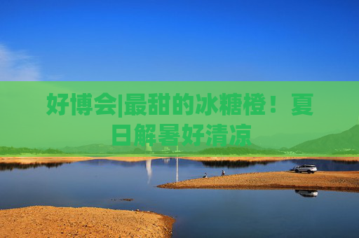 好博会|最甜的冰糖橙！夏日解暑好清凉