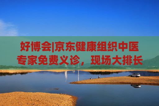 好博会|京东健康组织中医专家免费义诊，现场大排长龙