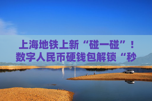 上海地铁上新“碰一碰”！数字人民币硬钱包解锁“秒过闸”新姿势