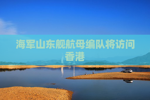 海军山东舰航母编队将访问香港