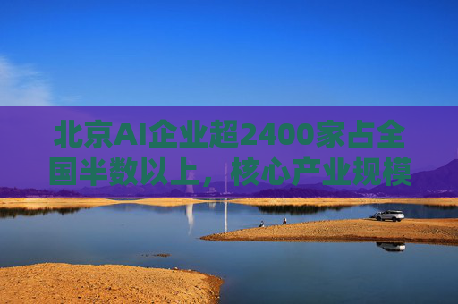 北京AI企业超2400家占全国半数以上，核心产业规模近3500亿元