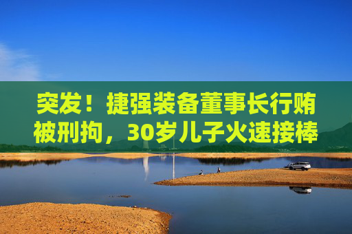 突发！捷强装备董事长行贿被刑拘，30岁儿子火速接棒：3年亏掉4.4亿，他能力挽狂澜吗？