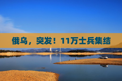俄乌，突发！11万士兵集结