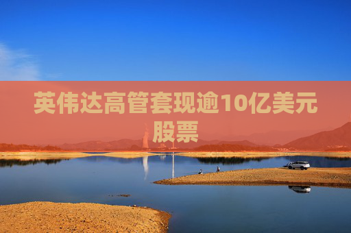 英伟达高管套现逾10亿美元股票
