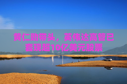 黄仁勋带头，英伟达高管已套现超10亿美元股票