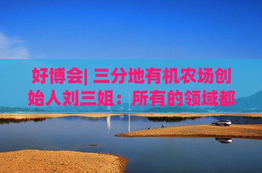 好博会| 三分地有机农场创始人刘三姐：所有的领域都为美好生活服务