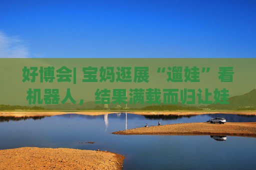 好博会| 宝妈逛展“遛娃”看机器人,结果满载而归让娃儿压弯了腰