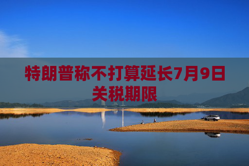 特朗普称不打算延长7月9日关税期限