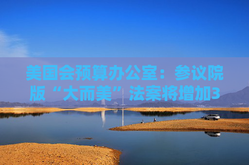 美国会预算办公室：参议院版“大而美”法案将增加3.3万亿美元债务