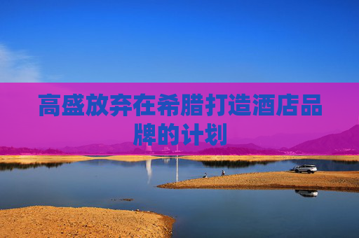 高盛放弃在希腊打造酒店品牌的计划