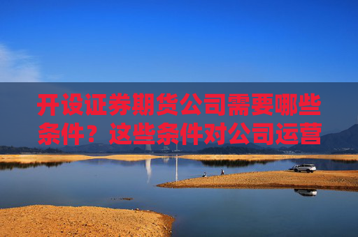 开设证券期货公司需要哪些条件？这些条件对公司运营有何影响？