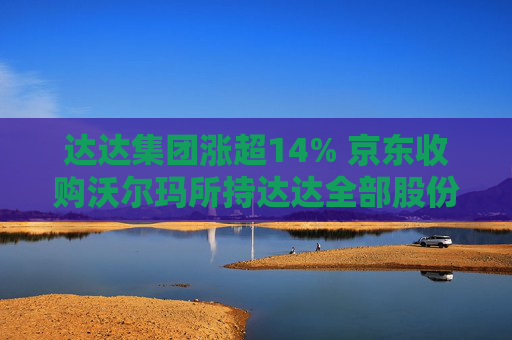 达达集团涨超14% 京东收购沃尔玛所持达达全部股份 持股比例增至63.2%