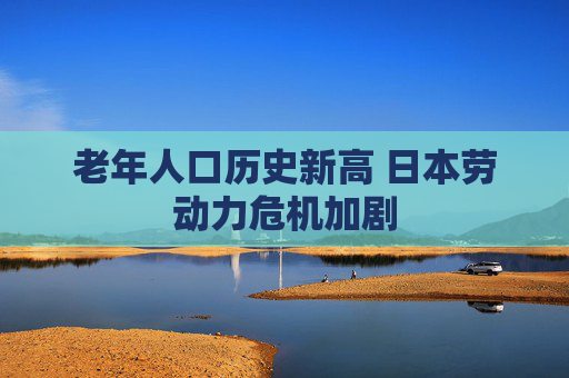 老年人口历史新高 日本劳动力危机加剧