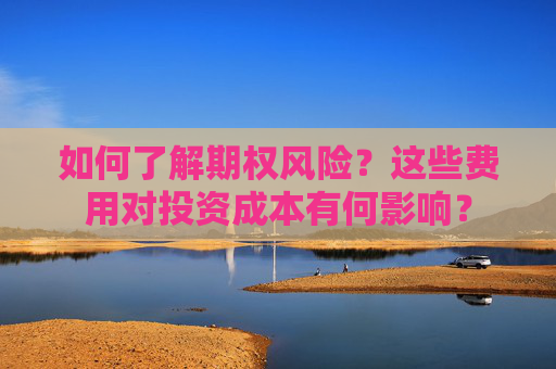 如何了解期权风险？这些费用对投资成本有何影响？