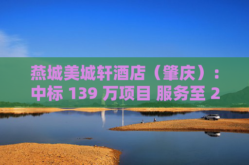 燕城美城轩酒店（肇庆）：中标 139 万项目 服务至 2025 年 8 月  中标金额、服务期限
