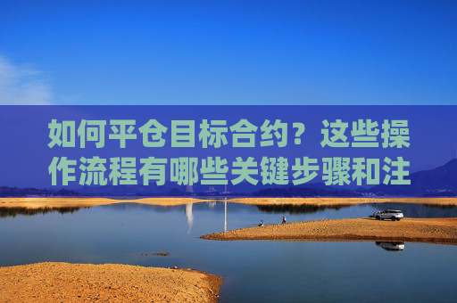如何平仓目标合约？这些操作流程有哪些关键步骤和注意事项？
