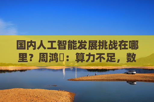 国内人工智能发展挑战在哪里？周鸿祎：算力不足，数据质量差