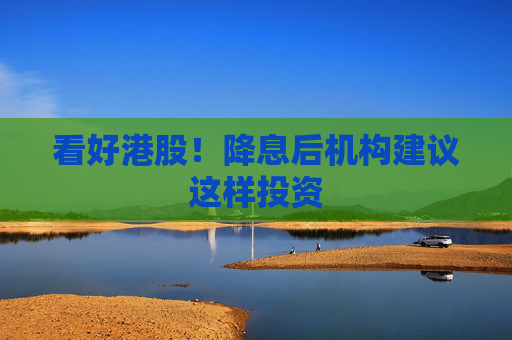 看好港股！降息后机构建议这样投资