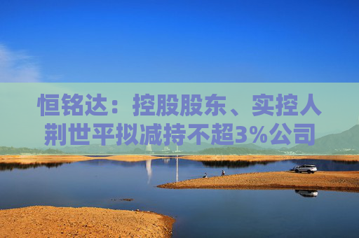 恒铭达:控股股东、实控人荆世平拟减持不超3%公司股份