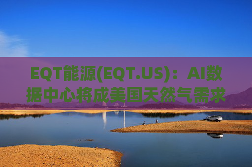 EQT能源(EQT.US)：AI数据中心将成美国天然气需求最大“引擎”