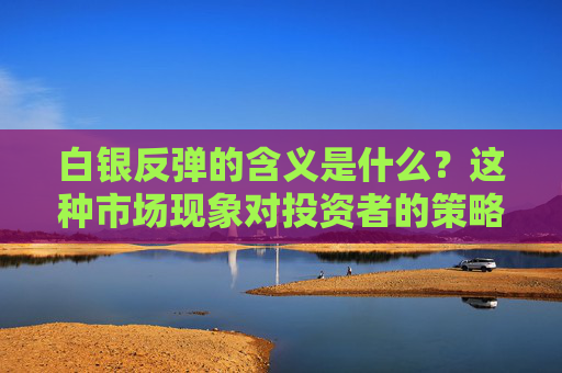 白银反弹的含义是什么？这种市场现象对投资者的策略有何启示？