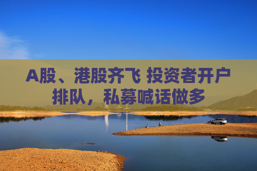 A股、港股齐飞 投资者开户排队，私募喊话做多