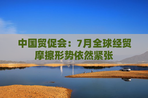 中国贸促会：7月全球经贸摩擦形势依然紧张