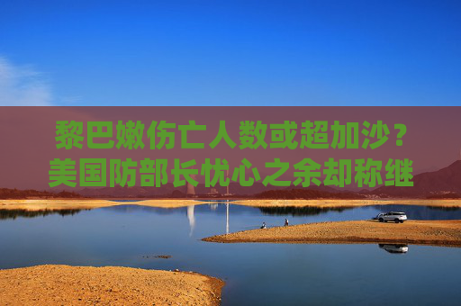 黎巴嫩伤亡人数或超加沙？美国防部长忧心之余却称继续支持以色列