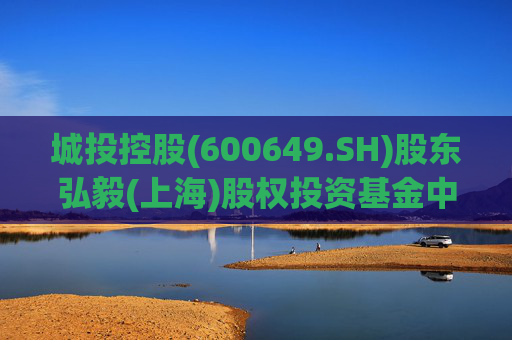 城投控股(600649.SH)股东弘毅(上海)股权投资基金中心(有限合伙)拟减持不超2%股份