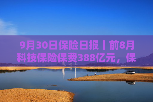 9月30日保险日报丨前8月科技保险保费388亿元，保险资金投资股票和股票型基金超3.3万亿，又一险企“拆弹”