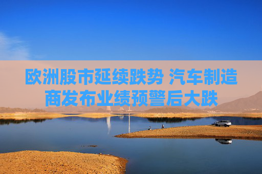 欧洲股市延续跌势 汽车制造商发布业绩预警后大跌
