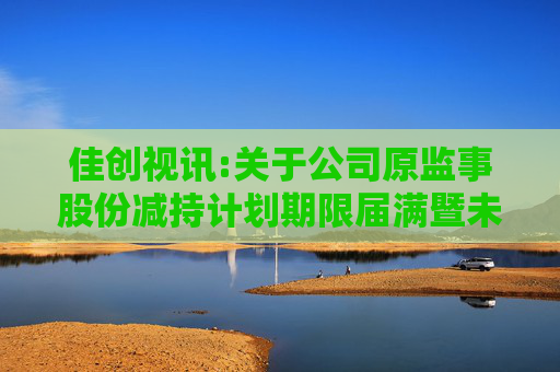 佳创视讯:关于公司原监事股份减持计划期限届满暨未实施减持的公告