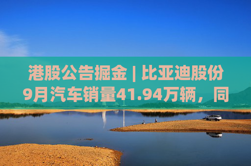港股公告掘金 | 比亚迪股份9月汽车销量41.94万辆，同比增长45.9%
