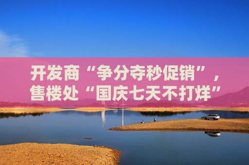 开发商“争分夺秒促销”，售楼处“国庆七天不打烊”，地方政府也喊你买房，“黄金周交易量值得期待”