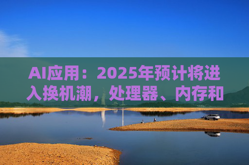AI应用：2025年预计将进入换机潮，处理器、内存和配套的散热器件相关公司将受益