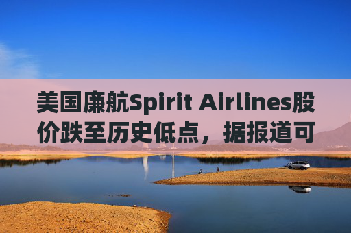 美国廉航Spirit Airlines股价跌至历史低点，据报道可能申请破产