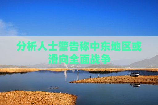 分析人士警告称中东地区或滑向全面战争
